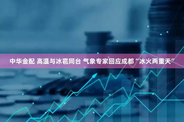 中华金配 高温与冰雹同台 气象专家回应成都“冰火两重天”