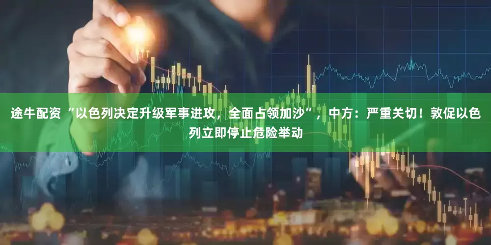 途牛配资 “以色列决定升级军事进攻，全面占领加沙”，中方：严重关切！敦促以色列立即停止危险举动