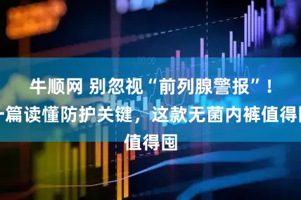 牛顺网 别忽视“前列腺警报”！一篇读懂防护关键，这款无菌内裤值得囤